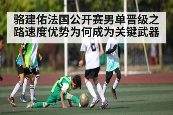 骆建佑法国公开赛男单晋级之路速度优势为何成为关键武器 | hk6