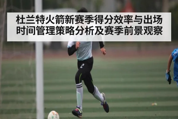 杜兰特火箭新赛季得分效率与出场时间管理策略分析及赛季前景观察 - hk6
